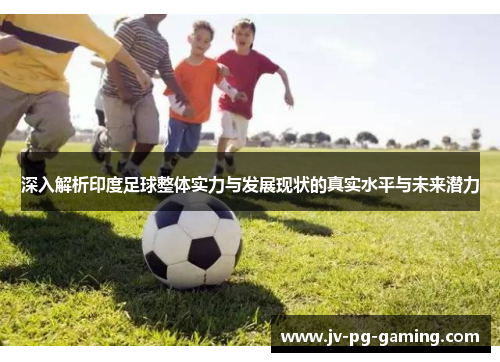深入解析印度足球整体实力与发展现状的真实水平与未来潜力