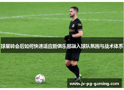 球星转会后如何快速适应新俱乐部融入球队氛围与战术体系 球星转会后如何快速适应新俱乐部融入球队氛围与战术体系