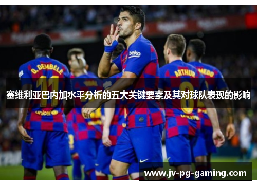 塞维利亚巴内加水平分析的五大关键要素及其对球队表现的影响