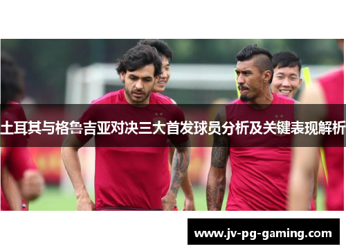 土耳其与格鲁吉亚对决三大首发球员分析及关键表现解析