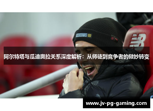 阿尔特塔与瓜迪奥拉关系深度解析：从师徒到竞争者的微妙转变