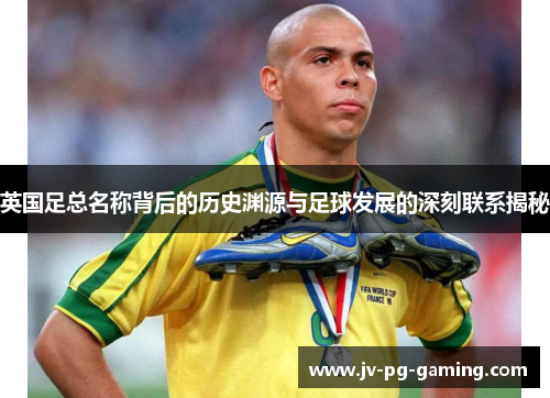 英国足总名称背后的历史渊源与足球发展的深刻联系揭秘