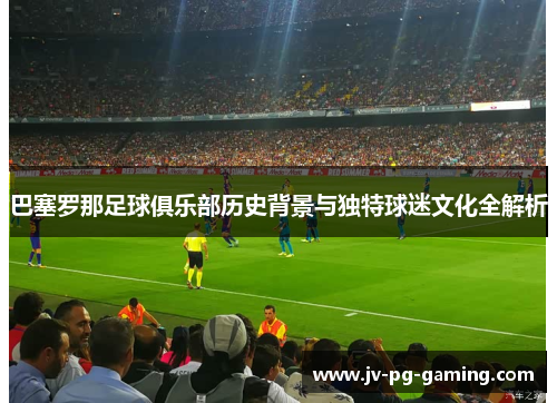巴塞罗那足球俱乐部历史背景与独特球迷文化全解析 巴塞罗那足球俱乐部历史背景与独特球迷文化全解析