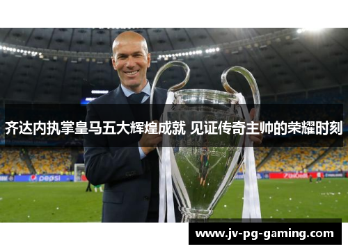 齐达内执掌皇马五大辉煌成就 见证传奇主帅的荣耀时刻
