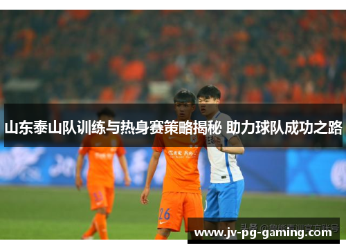 山东泰山队训练与热身赛策略揭秘 助力球队成功之路 山东泰山队训练与热身赛策略揭秘 助力球队成功之路