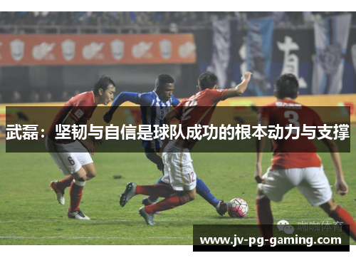 武磊:坚韧与自信是球队成功的根本动力与支撑 武磊:坚韧与自信是球队成功的根本动力与支撑