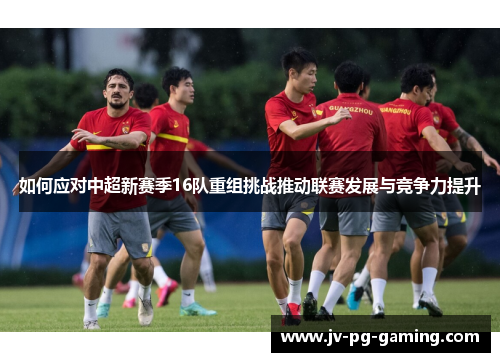 如何应对中超新赛季16队重组挑战推动联赛发展与竞争力提升