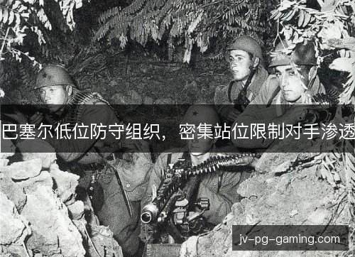 巴塞尔低位防守组织,密集站位限制对手渗透 巴塞尔低位防守组织,密集站位限制对手渗透